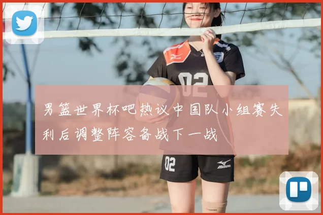 男篮世界杯吧热议中国队小组赛失利后调整阵容备战下一战