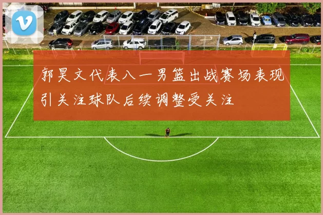 郭昊文代表八一男篮出战赛场表现引关注球队后续调整受关注