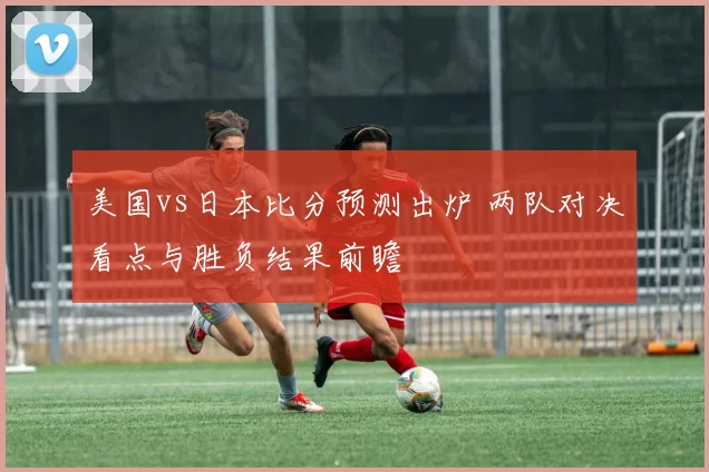 美国vs日本比分预测出炉 两队对决看点与胜负结果前瞻