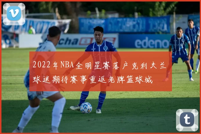 2022年NBA全明星赛落户克利夫兰 球迷期待赛事重返老牌篮球城
