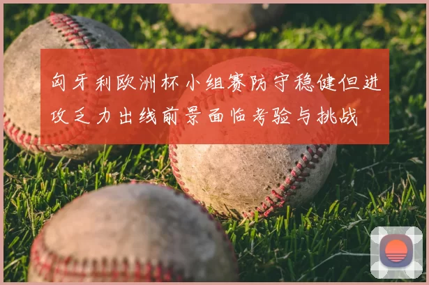 匈牙利欧洲杯小组赛防守稳健但进攻乏力出线前景面临考验与挑战