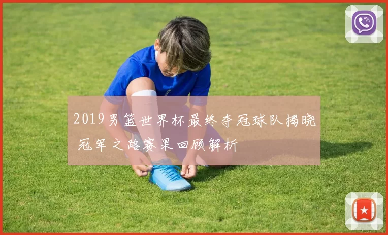 2019男篮世界杯最终夺冠球队揭晓 冠军之路赛果回顾解析
