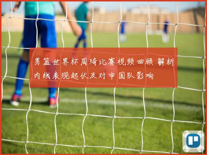 男篮世界杯周琦比赛视频回顾 解析内线表现起伏及对中国队影响