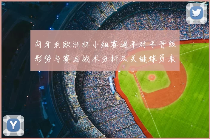 匈牙利欧洲杯小组赛逼平对手晋级形势与赛后战术分析及关键球员表现
