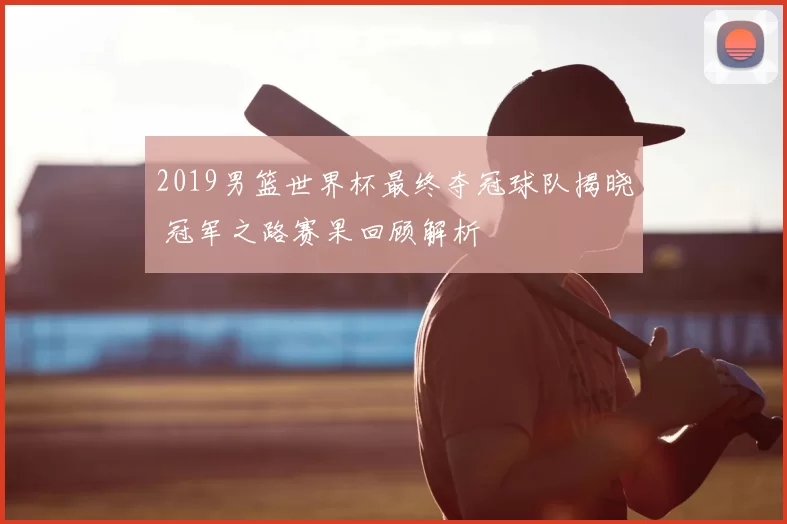 2019男篮世界杯最终夺冠球队揭晓 冠军之路赛果回顾解析