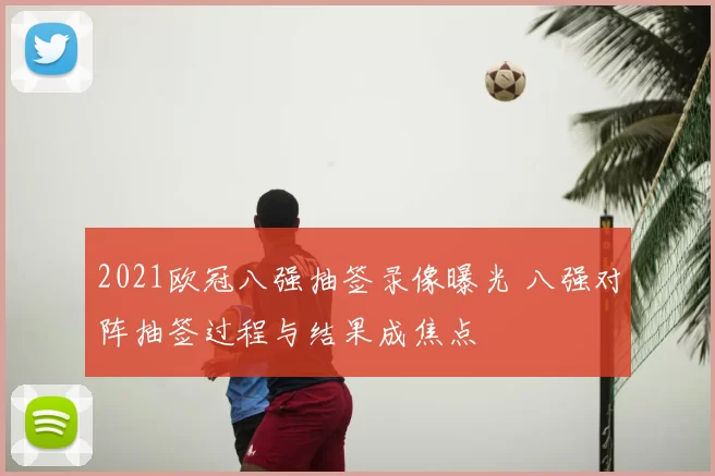 2021欧冠八强抽签录像曝光 八强对阵抽签过程与结果成焦点