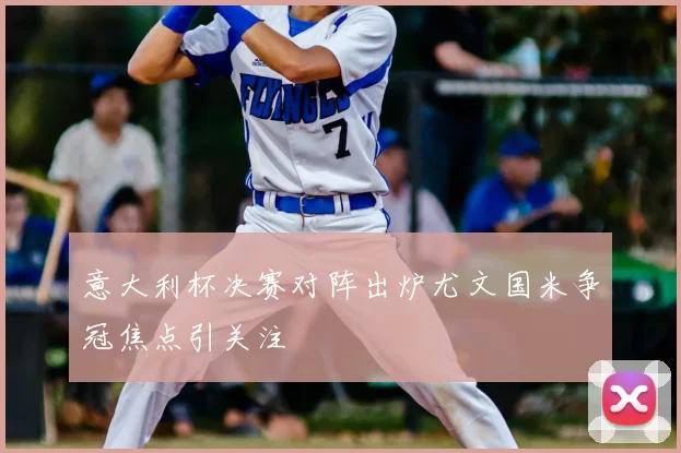 意大利杯决赛对阵出炉尤文国米争冠焦点引关注