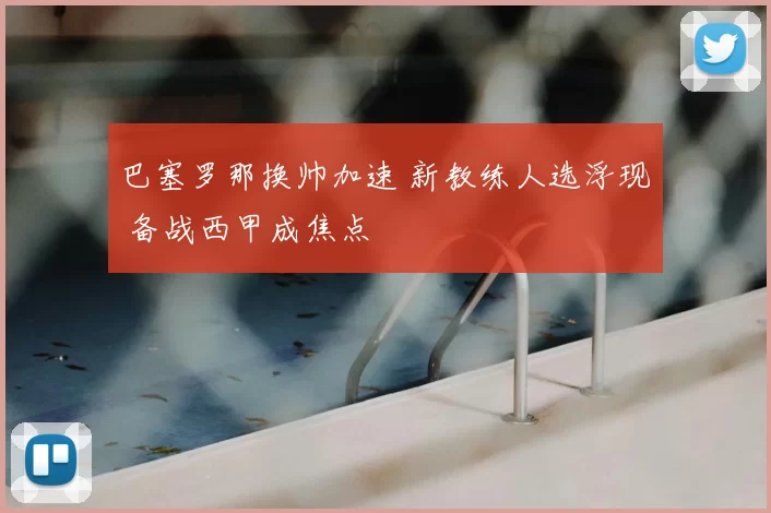 巴塞罗那换帅加速 新教练人选浮现 备战西甲成焦点