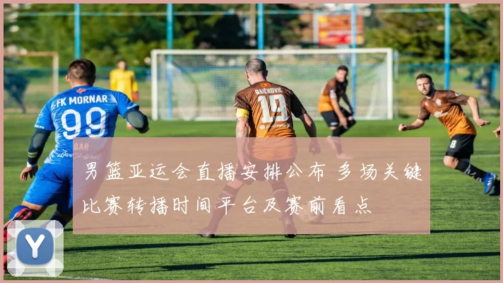 男篮亚运会直播安排公布 多场关键比赛转播时间平台及赛前看点