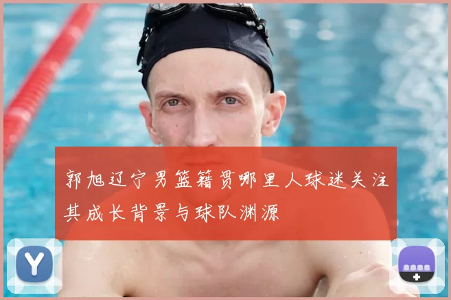 郭旭辽宁男篮籍贯哪里人球迷关注其成长背景与球队渊源