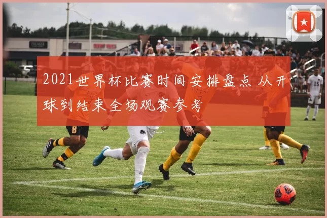 2021世界杯比赛时间安排盘点 从开球到结束全场观赛参考