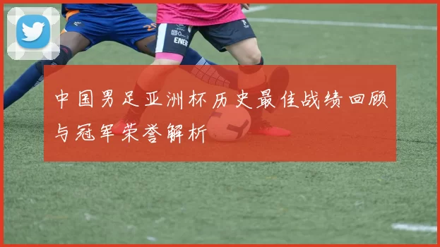 中国男足亚洲杯历史最佳战绩回顾与冠军荣誉解析