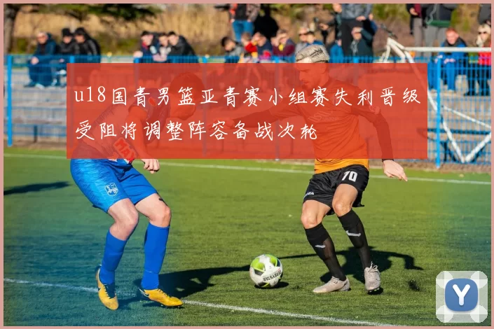 u18国青男篮亚青赛小组赛失利晋级受阻将调整阵容备战次轮