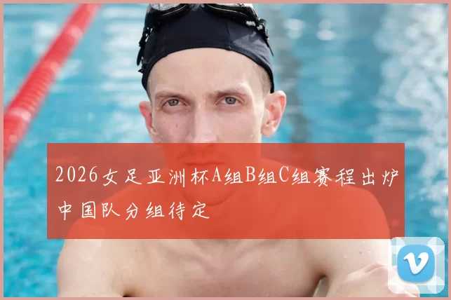2026女足亚洲杯A组B组C组赛程出炉中国队分组待定