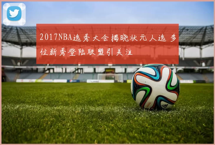 2017NBA选秀大会揭晓状元人选 多位新秀登陆联盟引关注