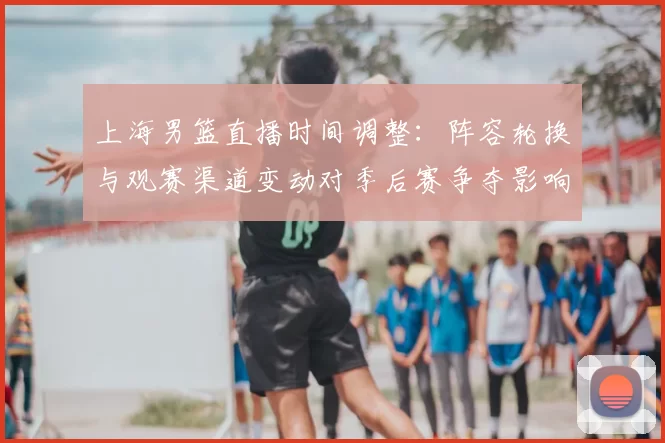上海男篮直播时间调整：阵容轮换与观赛渠道变动对季后赛争夺影响