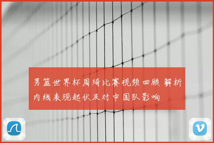 男篮世界杯周琦比赛视频回顾 解析内线表现起伏及对中国队影响