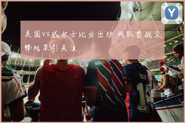 美国vs威尔士比分出炉 两队首战交锋结果引关注