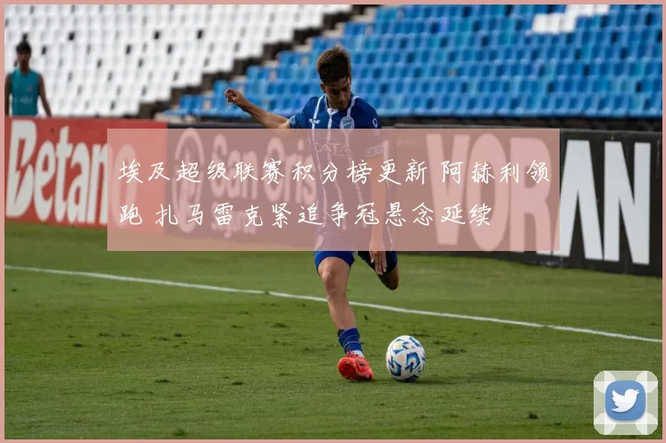 埃及超级联赛积分榜更新 阿赫利领跑 扎马雷克紧追争冠悬念延续