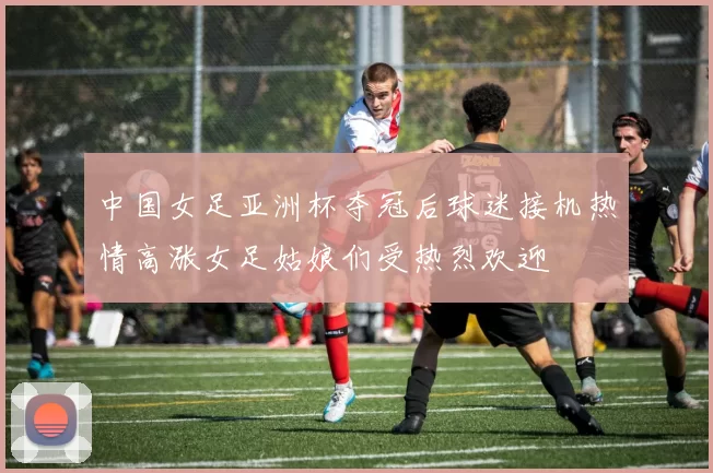 中国女足亚洲杯夺冠后球迷接机热情高涨女足姑娘们受热烈欢迎