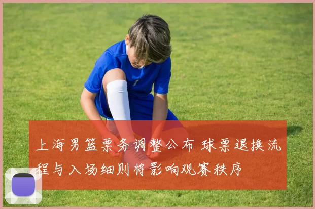 上海男篮票务调整公布 球票退换流程与入场细则将影响观赛秩序