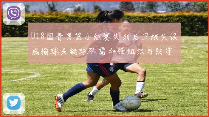U18国青男篮小组赛失利后卫线失误成输球关键球队需加强组织与防守