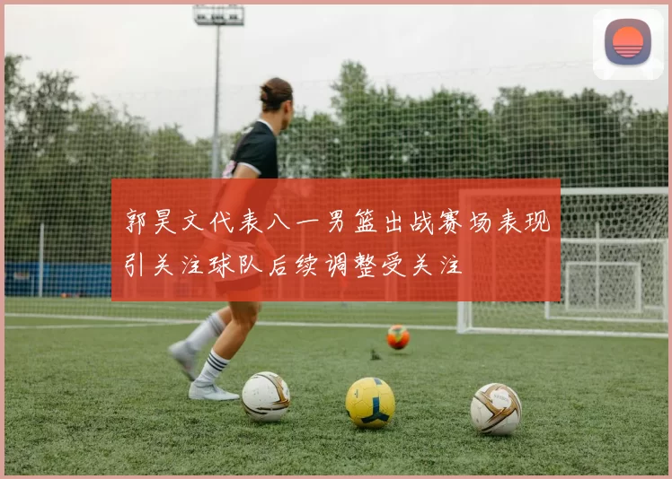 郭昊文代表八一男篮出战赛场表现引关注球队后续调整受关注