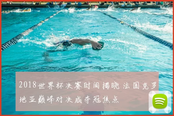 2018世界杯决赛时间揭晓 法国克罗地亚巅峰对决成夺冠焦点