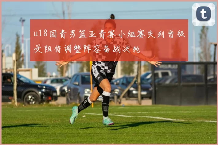 u18国青男篮亚青赛小组赛失利晋级受阻将调整阵容备战次轮