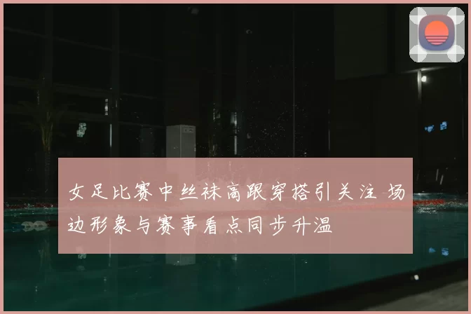 女足比赛中丝袜高跟穿搭引关注 场边形象与赛事看点同步升温