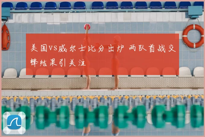 美国vs威尔士比分出炉 两队首战交锋结果引关注