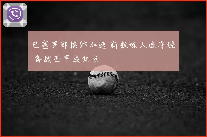 巴塞罗那换帅加速 新教练人选浮现 备战西甲成焦点