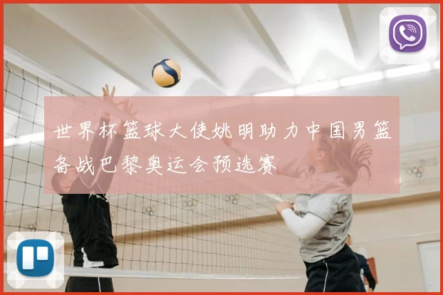 世界杯篮球大使姚明助力中国男篮备战巴黎奥运会预选赛
