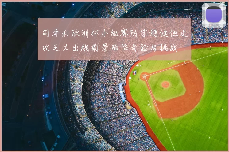 匈牙利欧洲杯小组赛防守稳健但进攻乏力出线前景面临考验与挑战