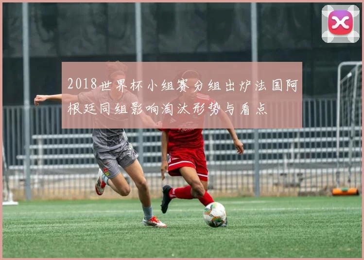 2018世界杯小组赛分组出炉法国阿根廷同组影响淘汰形势与看点