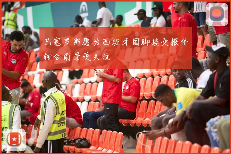 巴塞罗那愿为西班牙国脚接受报价转会前景受关注