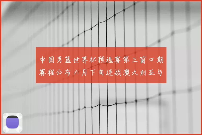 中国男篮世界杯预选赛第三窗口期赛程公布六月下旬连战澳大利亚与中华台北