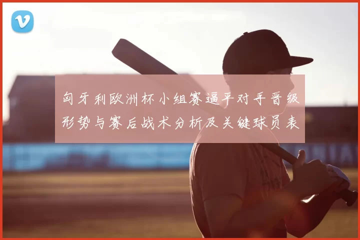 匈牙利欧洲杯小组赛逼平对手晋级形势与赛后战术分析及关键球员表现