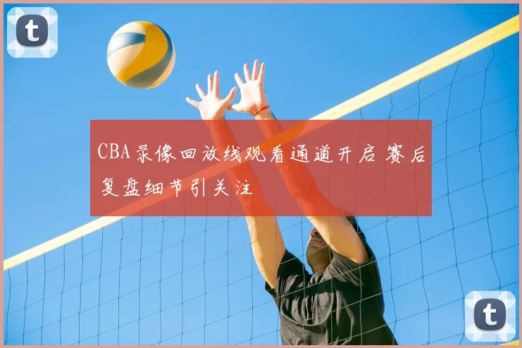 CBA录像回放线观看通道开启 赛后复盘细节引关注