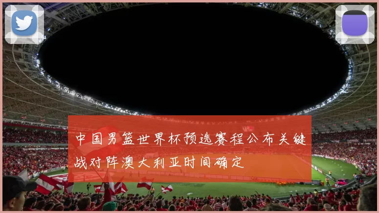 中国男篮世界杯预选赛程公布关键战对阵澳大利亚时间确定