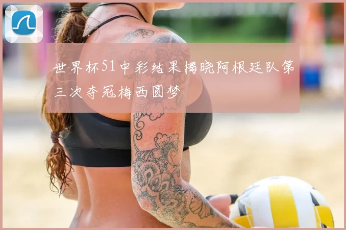 世界杯51中彩结果揭晓阿根廷队第三次夺冠梅西圆梦