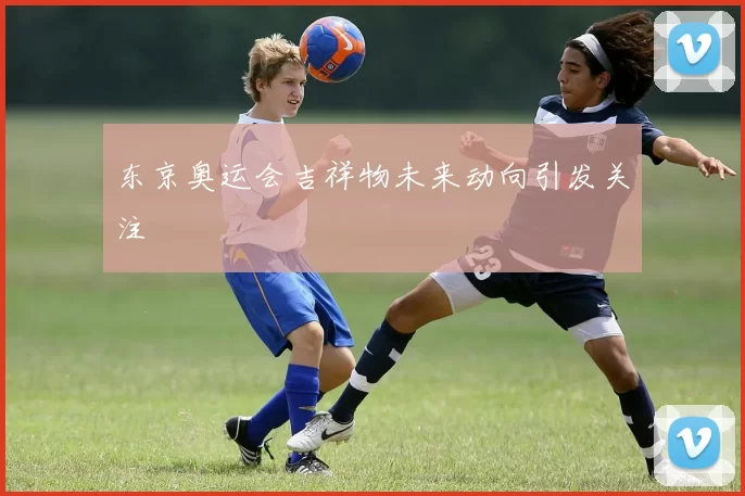 东京奥运会吉祥物未来动向引发关注
