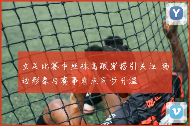 女足比赛中丝袜高跟穿搭引关注 场边形象与赛事看点同步升温