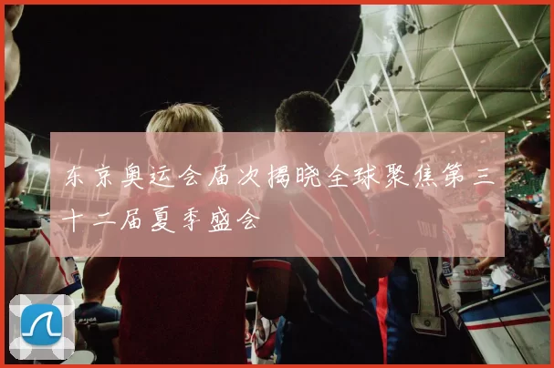 东京奥运会届次揭晓全球聚焦第三十二届夏季盛会