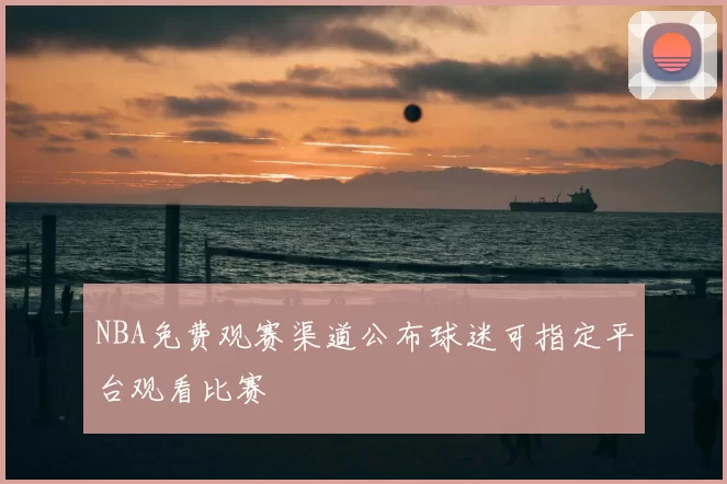 NBA免费观赛渠道公布球迷可指定平台观看比赛
