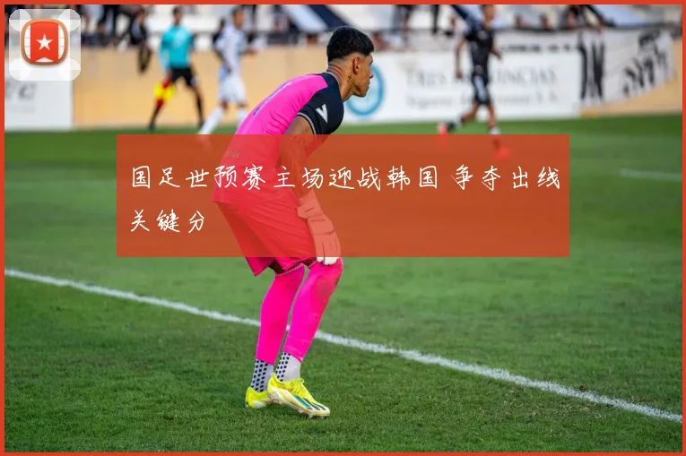 国足世预赛主场迎战韩国 争夺出线关键分