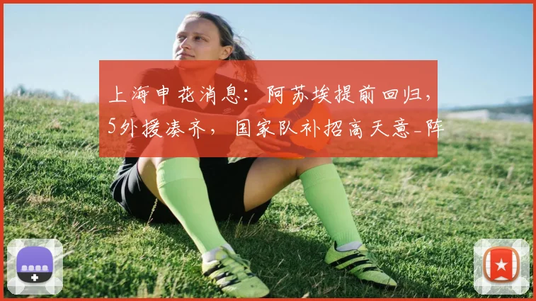 上海申花消息：阿苏埃提前回归，5外援凑齐，国家队补招高天意_阵容_赛期_赛季