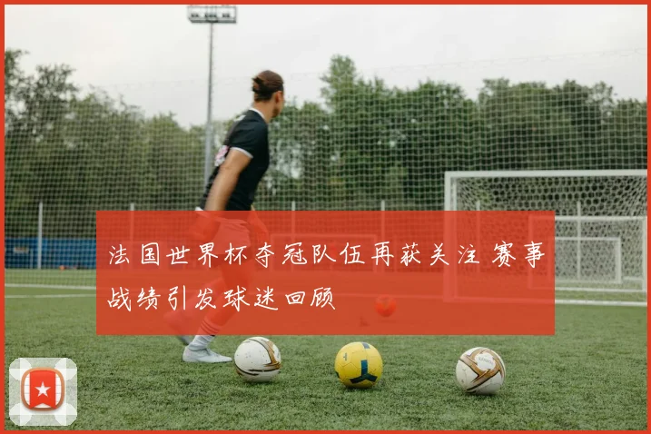 法国世界杯夺冠队伍再获关注 赛事战绩引发球迷回顾