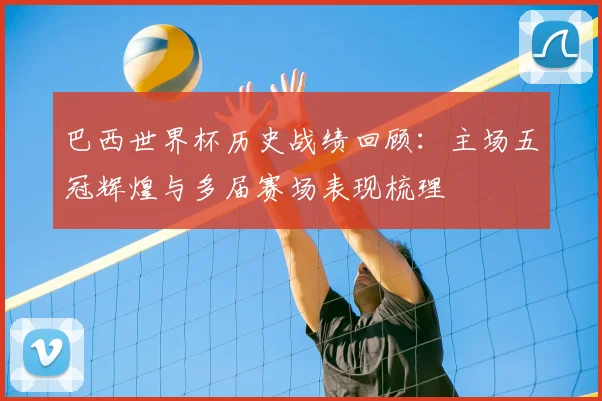 巴西世界杯历史战绩回顾:主场五冠辉煌与多届赛场表现梳理