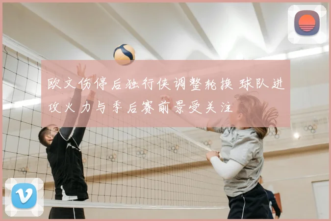 欧文伤停后独行侠调整轮换 球队进攻火力与季后赛前景受关注